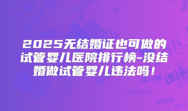 2025无结婚证也可做的试管婴儿医院排行榜-没结婚做试管婴儿违法吗!