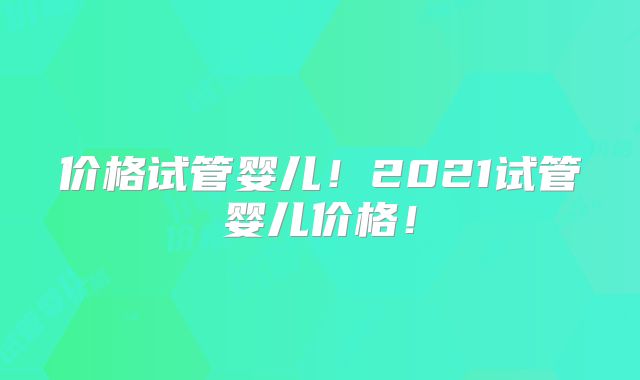 价格试管婴儿!2021试管婴儿价格!