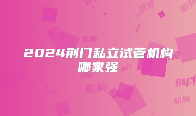 2024荆门私立试管机构哪家强
