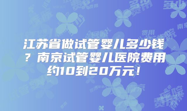 江苏省做试管婴儿多少钱?南京试管婴儿医院费用约10到20万元!