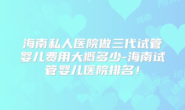海南私人医院做三代试管婴儿费用大概多少-海南试管婴儿医院排名!