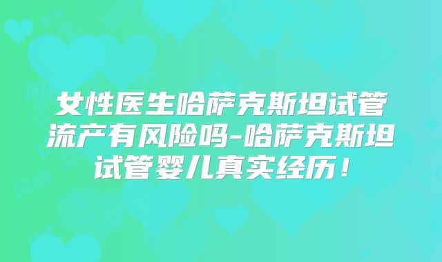 女性医生哈萨克斯坦试管流产有风险吗-哈萨克斯坦试管婴儿真实经历！
