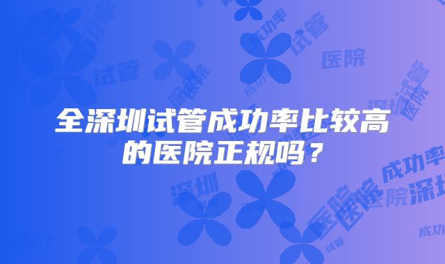 全深圳试管成功率比较高的医院正规吗？