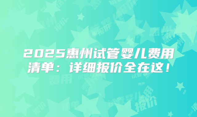 2025惠州试管婴儿费用清单:详细报价全在这!