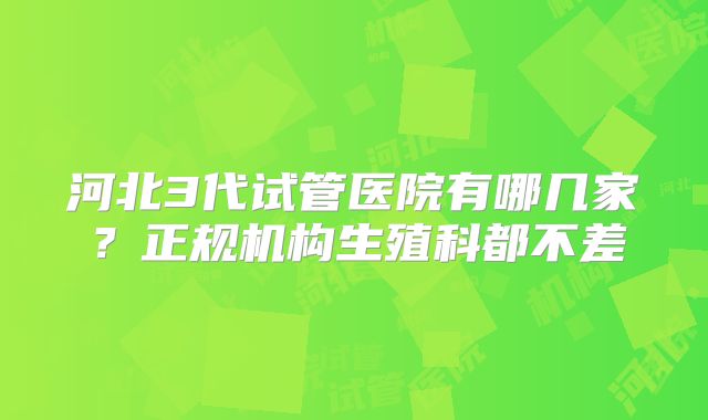 河北3代试管医院有哪几家？正规机构生殖科都不差