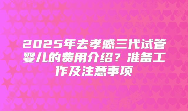 2025年去孝感三代试管婴儿的费用介绍？准备工作及注意事项