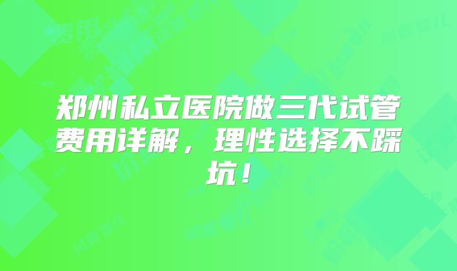 郑州私立医院做三代试管费用详解,理性选择不踩坑!