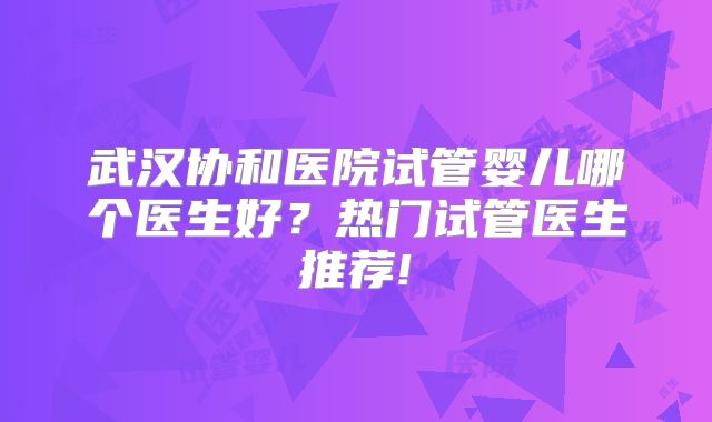 武汉协和医院试管婴儿哪个医生好？热门试管医生推荐!