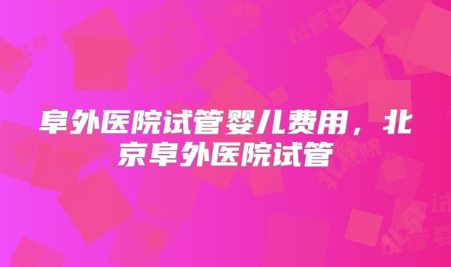 阜外医院试管婴儿费用，北京阜外医院试管