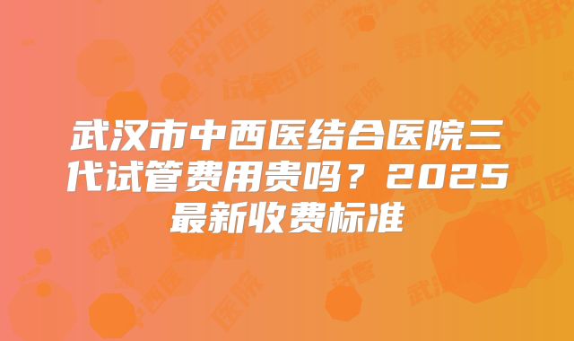 武汉市中西医结合医院三代试管费用贵吗？2025最新收费标准