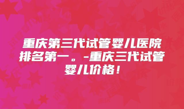 重庆第三代试管婴儿医院排名第一。-重庆三代试管婴儿价格!