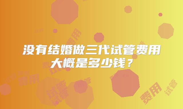 没有结婚做三代试管费用大概是多少钱？