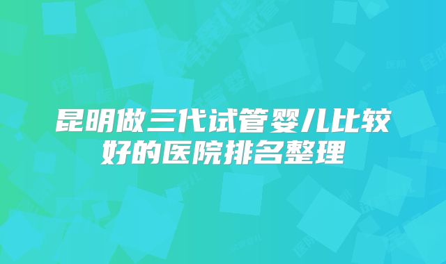 昆明做三代试管婴儿比较好的医院排名整理