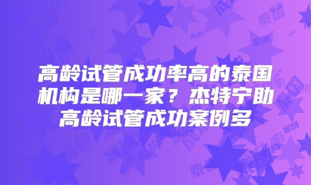 高龄试管成功率高的泰国机构是哪一家？杰特宁助高龄试管成功案例多