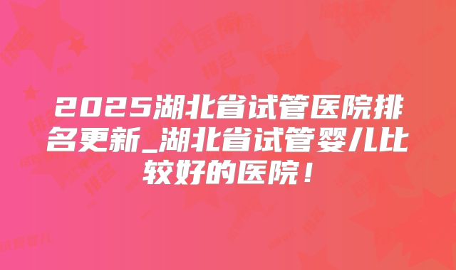 2025湖北省试管医院排名更新_湖北省试管婴儿比较好的医院！