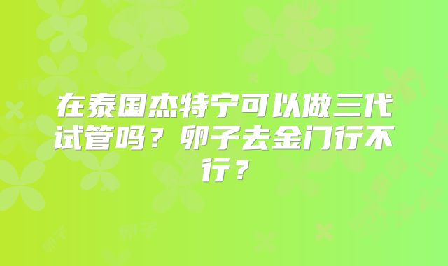 在泰国杰特宁可以做三代试管吗？卵子去金门行不行？