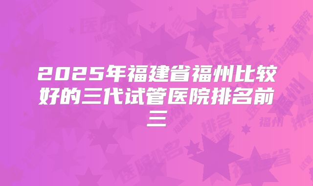 2025年福建省福州比较好的三代试管医院排名前三