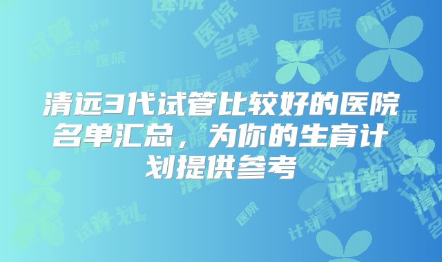 清远3代试管比较好的医院名单汇总，为你的生育计划提供参考
