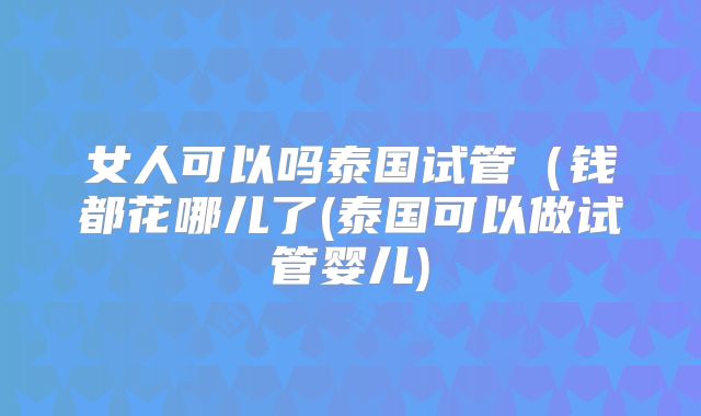 女人可以吗泰国试管(钱都花哪儿了(泰国可以做试管婴儿)