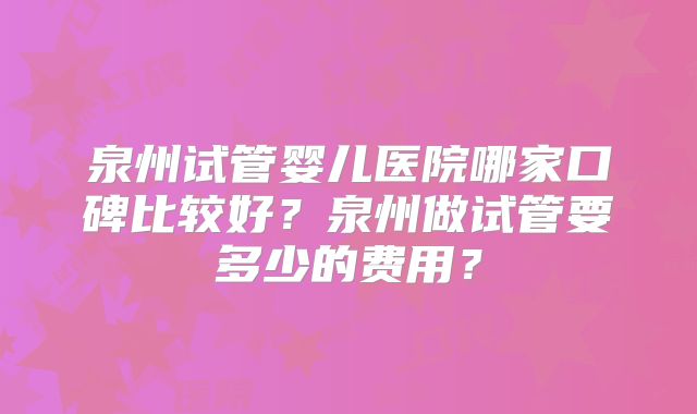 泉州试管婴儿医院哪家口碑比较好?泉州做试管要多少的费用?
