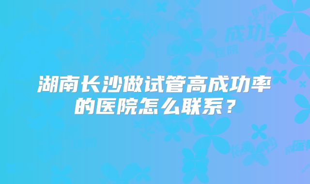 湖南长沙做试管高成功率的医院怎么联系?