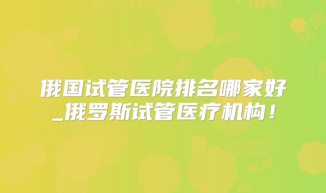 俄国试管医院排名哪家好_俄罗斯试管医疗机构！