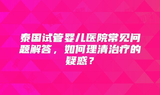 泰国试管婴儿医院常见问题解答,如何理清治疗的疑惑?