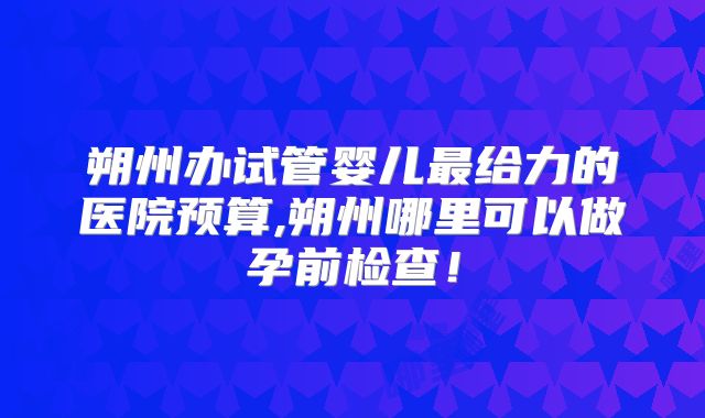 朔州办试管婴儿最给力的医院预算,朔州哪里可以做孕前检查!