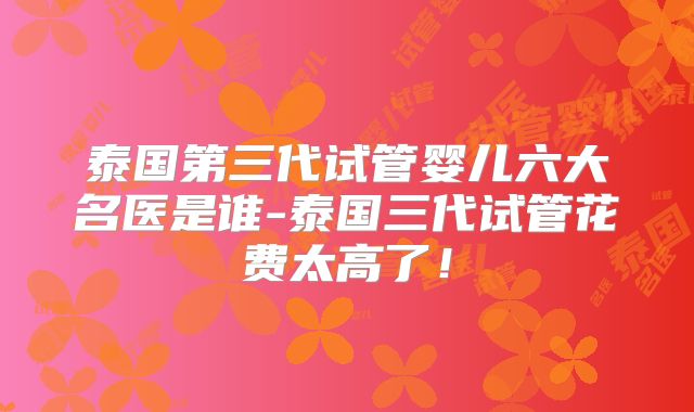 泰国第三代试管婴儿六大名医是谁-泰国三代试管花费太高了!