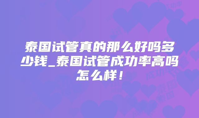 泰国试管真的那么好吗多少钱_泰国试管成功率高吗怎么样!