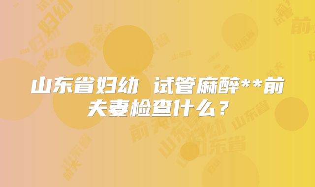 山东省妇幼 试管麻醉**前夫妻检查什么？