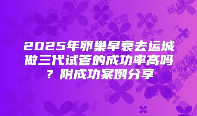 2025年卵巢早衰去运城做三代试管的成功率高吗?附成功案例分享