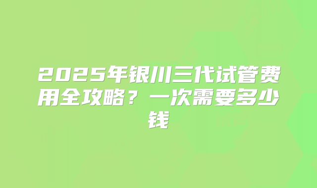 2025年银川三代试管费用全攻略？一次需要多少钱