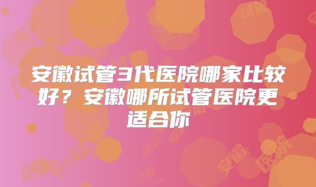 安徽试管3代医院哪家比较好?安徽哪所试管医院更适合你