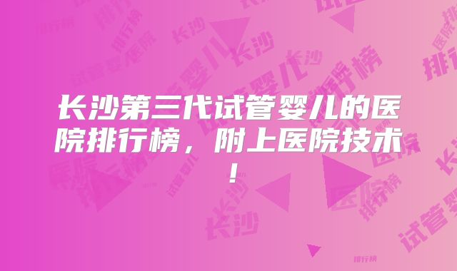 长沙第三代试管婴儿的医院排行榜，附上医院技术！