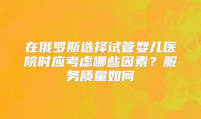 在俄罗斯选择试管婴儿医院时应考虑哪些因素?服务质量如何