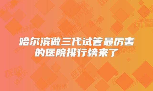 哈尔滨做三代试管最厉害的医院排行榜来了