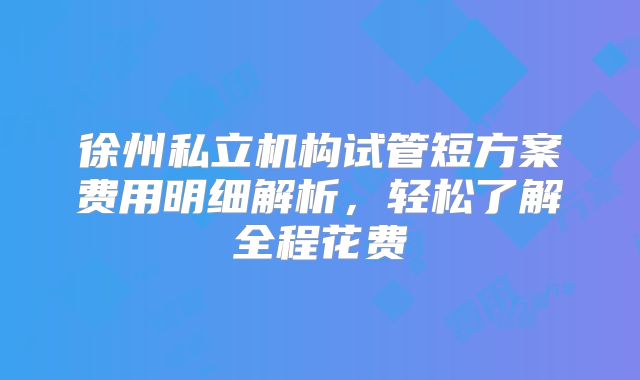 徐州私立机构试管短方案费用明细解析，轻松了解全程花费