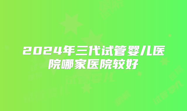 2024年三代试管婴儿医院哪家医院较好