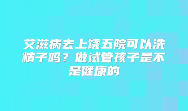 艾滋病去上饶五院可以洗精子吗？做试管孩子是不是健康的