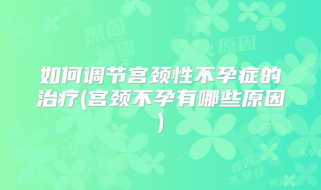 如何调节宫颈性不孕症的治疗(宫颈不孕有哪些原因)