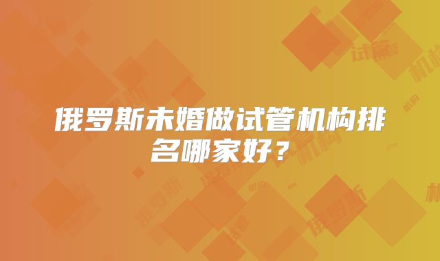 俄罗斯未婚做试管机构排名哪家好?