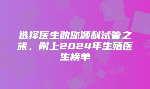 选择医生助您顺利试管之旅，附上2024年生殖医生榜单