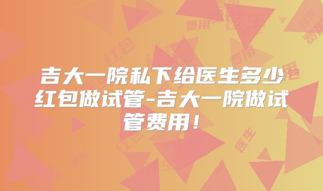吉大一院私下给医生多少红包做试管-吉大一院做试管费用！