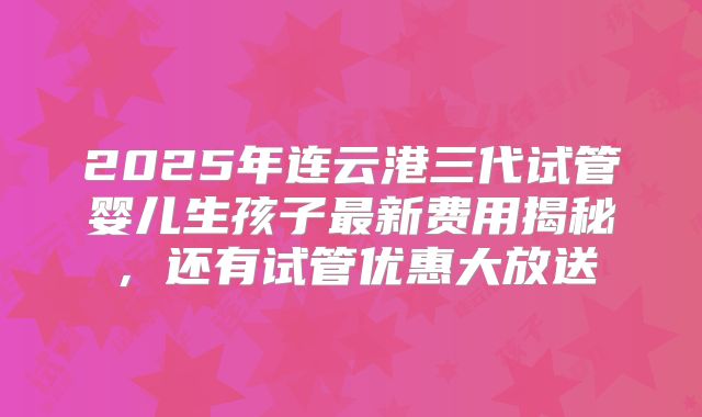 2025年连云港三代试管婴儿生孩子最新费用揭秘，还有试管优惠大放送