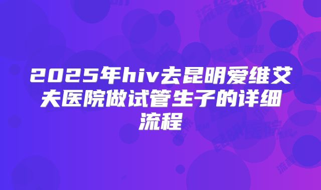 2025年hiv去昆明爱维艾夫医院做试管生子的详细流程