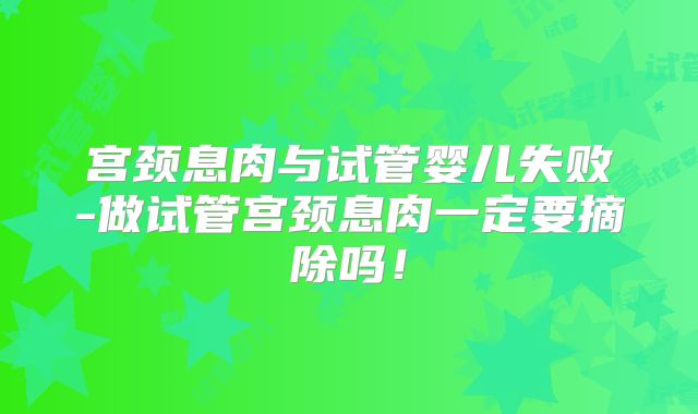 宫颈息肉与试管婴儿失败-做试管宫颈息肉一定要摘除吗！