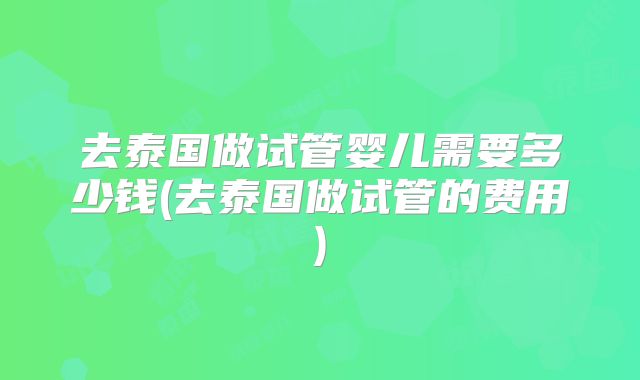 去泰国做试管婴儿需要多少钱(去泰国做试管的费用)