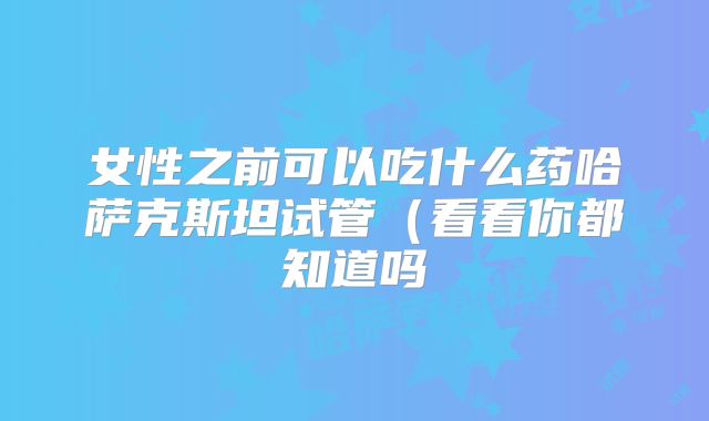 女性之前可以吃什么药哈萨克斯坦试管（看看你都知道吗