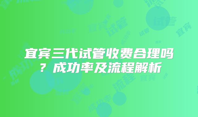 宜宾三代试管收费合理吗?成功率及流程解析